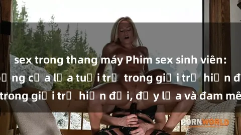 sex trong thang máy Phim sex sinh viên: Câu chuyện nóng bỏng của lứa tuổi trẻ trong giới trẻ hiện đại, đầy lửa và đam mê