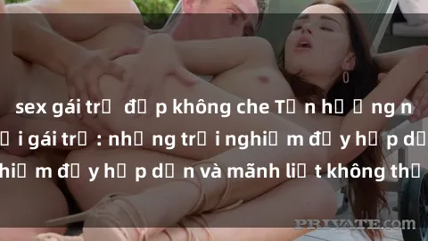 sex gái trẻ đẹp không che Tận hưởng niềm vui của sex với gái trẻ: những trải nghiệm đầy hấp dẫn và mãnh liệt không thể bỏ lỡ