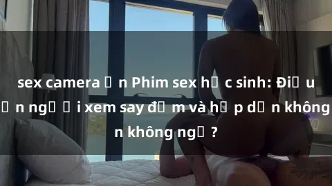 sex camera ẩn Phim sex học sinh: Điều gì khiến người xem say đắm và hấp dẫn không ngờ?