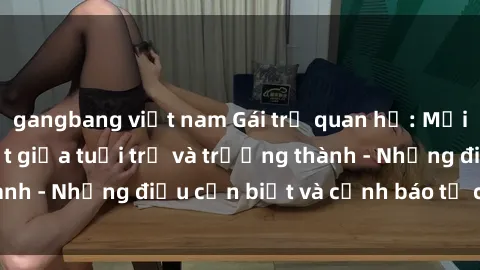 gangbang việt nam Gái trẻ quan hệ: Mối quan hệ khác biệt giữa tuổi trẻ và trưởng thành - Những điều cần biết và cảnh báo từ chuyên gia