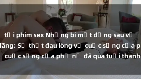 tải phim sex Những bí mật đằng sau vẻ ngoài gái già dâm đãng: Sự thật đau lòng về cuộc sống của phụ nữ đã qua tuổi thanh xuân