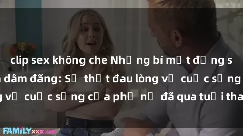 clip sex không che Những bí mật đằng sau vẻ ngoài gái già dâm đãng: Sự thật đau lòng về cuộc sống của phụ nữ đã qua tuổi thanh xuân