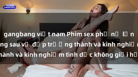 gangbang việt nam Phim sex phụ nữ lớn tuổi: Sức hút đằng sau vẻ đẹp trưởng thành và kinh nghiệm tình dục không giới hạn