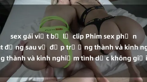 sex gái việt bị lộ clip Phim sex phụ nữ lớn tuổi: Sức hút đằng sau vẻ đẹp trưởng thành và kinh nghiệm tình dục không giới hạn