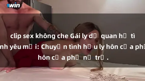 clip sex không che Gái ly dị quan hệ tìm kiếm tình yêu mới: Chuyện tình hậu ly hôn của phụ nữ trẻ.