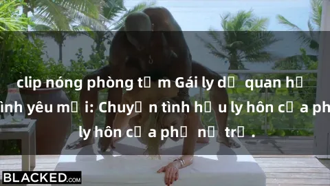 clip nóng phòng tắm Gái ly dị quan hệ tìm kiếm tình yêu mới: Chuyện tình hậu ly hôn của phụ nữ trẻ.