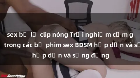 sex bị lộ clip nóng Trải nghiệm cảm giác mới lạ trong các bộ phim sex BDSM hấp dẫn và sống động