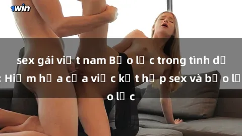 sex gái việt nam Bạo lực trong tình dục: Hiểm họa của việc kết hợp sex và bạo lực