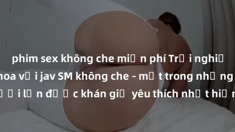 phim sex không che miễn phí Trải nghiệm cảm xúc thăng hoa với jav SM không che - một trong những thể loại phim người lớn được khán giả yêu thích nhất hiện nay. Đảm bảo đem lại sự hấp dẫn, kích thích t