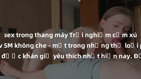sex trong thang máy Trải nghiệm cảm xúc thăng hoa với jav SM không che - một trong những thể loại phim người lớn được khán giả yêu thích nhất hiện nay. Đảm bảo đem lại sự hấp dẫn, kích thích tối đa ch