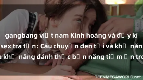 gangbang việt nam Kinh hoàng và đầy kích thích với phim sex tra tấn: Câu chuyện đen tối và khả năng đánh thức bản năng tiềm ẩn trong con người