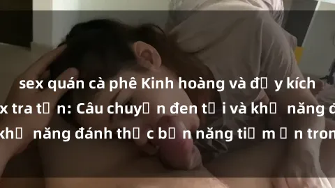 sex quán cà phê Kinh hoàng và đầy kích thích với phim sex tra tấn: Câu chuyện đen tối và khả năng đánh thức bản năng tiềm ẩn trong con người