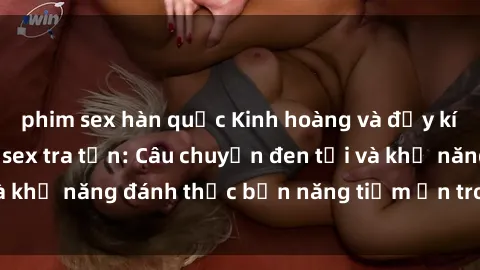phim sex hàn quốc Kinh hoàng và đầy kích thích với phim sex tra tấn: Câu chuyện đen tối và khả năng đánh thức bản năng tiềm ẩn trong con người