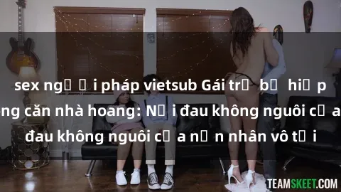 sex người pháp vietsub Gái trẻ bị hiếp dâm bạo lực trong căn nhà hoang: Nỗi đau không nguôi của nạn nhân vô tội