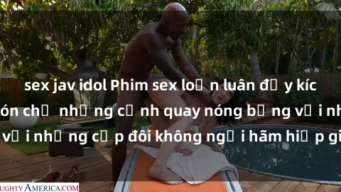 sex jav idol Phim sex loạn luân đầy kích thích không che - Đón chờ những cảnh quay nóng bỏng với những cặp đôi không ngại hãm hiếp gia đình trong lòng