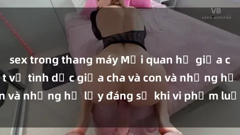 sex trong thang máy Mối quan hệ giữa cha và con: Sự thật về tình dục giữa cha và con và những hệ lụy đáng sợ khi vi phạm luật pháp.