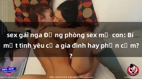 sex gái nga Động phòng sex mẹ con: Bí mật tình yêu của gia đình hay phản cảm?