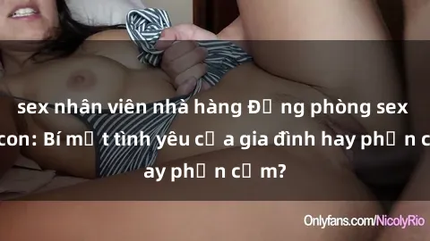 sex nhân viên nhà hàng Động phòng sex mẹ con: Bí mật tình yêu của gia đình hay phản cảm?