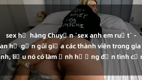 sex họ hàng Chuyện `sex anh em ruột` - Đề cập đến quan hệ gần gũi giữa các thành viên trong gia đình, liệu nó có làm ảnh hưởng đến tình cảm gia đình hay không?