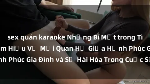 sex quán karaoke Những Bí Mật trong Tình Dục Gia Đình: Tìm Hiểu Về Mối Quan Hệ Giữa Hạnh Phúc Gia Đình và Sự Hài Hòa Trong Cuộc Sống Tình Dục