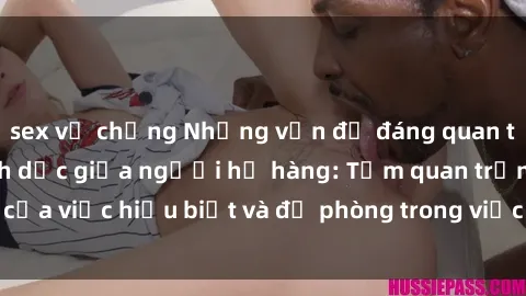 sex vợ chồng Những vấn đề đáng quan tâm về quan hệ tình dục giữa người họ hàng: Tầm quan trọng của việc hiểu biết và đề phòng trong việc tiếp xúc trong gia đình.