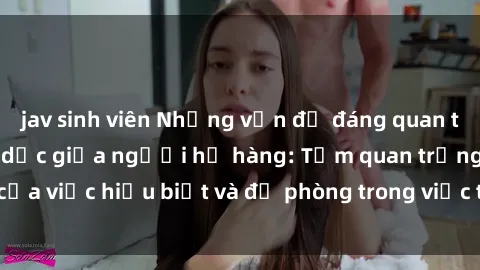 jav sinh viên Những vấn đề đáng quan tâm về quan hệ tình dục giữa người họ hàng: Tầm quan trọng của việc hiểu biết và đề phòng trong việc tiếp xúc trong gia đình.