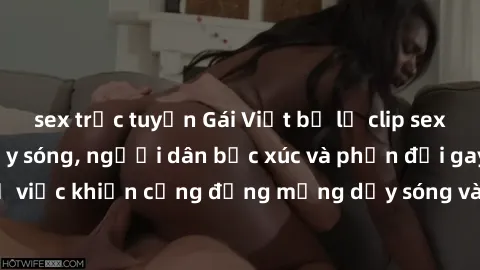 sex trực tuyến Gái Việt bị lộ clip sex khiến dư luận dậy sóng, người dân bức xúc và phản đối gay gắt. Sự việc khiến cộng đồng mạng dậy sóng và yêu cầu xử lý nghiêm ngặt.