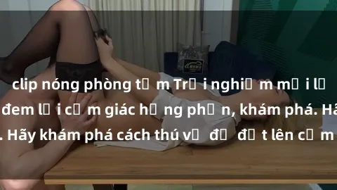 clip nóng phòng tắm Trải nghiệm mới lạ: Sex trong xe hơi đem lại cảm giác hưng phấn, khám phá. Hãy khám phá cách thú vị để đốt lên cảm xúc trong cuộc tình!