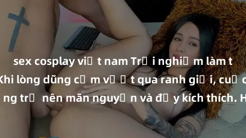 sex cosplay việt nam Trải nghiệm làm tình ngoài đường: Khi lòng dũng cảm vượt qua ranh giới, cuộc hẹn nơi công cộng trở nên mãn nguyện và đầy kích thích. Hành vi nguy hiểm, nhưng cũng tạo nên cảm giác