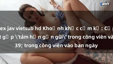 sex jav vietsub hd Khoảnh khắc cấm kỵ: Cặp đôi bị bắt gặp 'tâm hồn gần gũi' trong công viên vào ban ngày