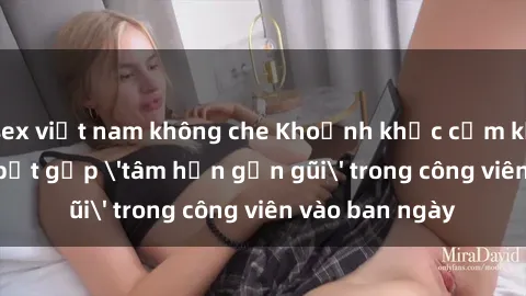 sex việt nam không che Khoảnh khắc cấm kỵ: Cặp đôi bị bắt gặp 'tâm hồn gần gũi' trong công viên vào ban ngày