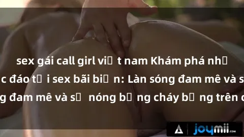sex gái call girl việt nam Khám phá những trải nghiệm độc đáo tại sex bãi biển: Làn sóng đam mê và sự nóng bỏng cháy bỏng trên cát trắng