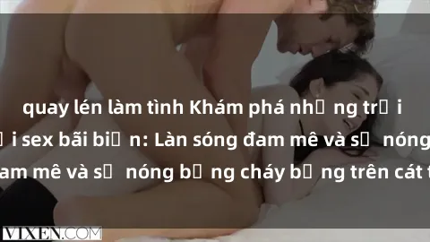 quay lén làm tình Khám phá những trải nghiệm độc đáo tại sex bãi biển: Làn sóng đam mê và sự nóng bỏng cháy bỏng trên cát trắng