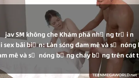 jav SM không che Khám phá những trải nghiệm độc đáo tại sex bãi biển: Làn sóng đam mê và sự nóng bỏng cháy bỏng trên cát trắng