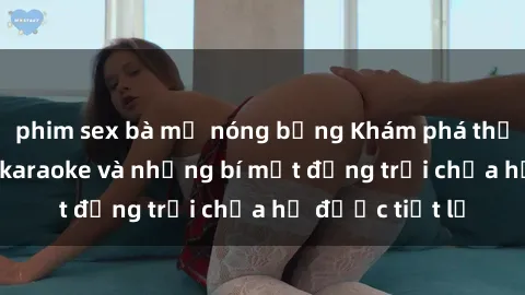 phim sex bà mẹ nóng bỏng Khám phá thế giới sex quán karaoke và những bí mật động trời chưa hề được tiết lộ