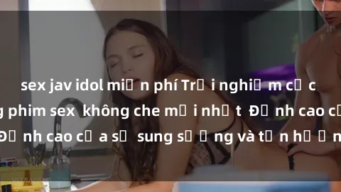 sex jav idol miễn phí Trải nghiệm cực kỳ nóng bỏng trong phim sex  không che mới nhất  Đỉnh cao của sự sung sướng và tận hưởng chân thật