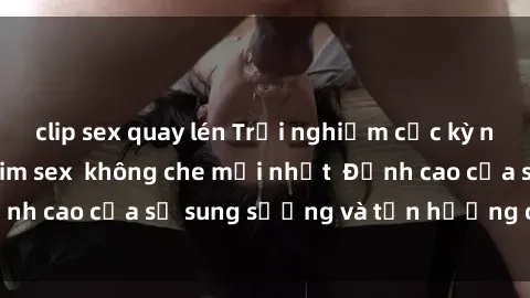 clip sex quay lén Trải nghiệm cực kỳ nóng bỏng trong phim sex  không che mới nhất  Đỉnh cao của sự sung sướng và tận hưởng chân thật