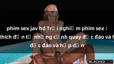 phim sex jav hd Trải nghiệm phim sex : Sự kích thích đến từ những cảnh quay độc đáo và hấp dẫn