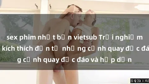 sex phim nhật bản vietsub Trải nghiệm phim sex : Sự kích thích đến từ những cảnh quay độc đáo và hấp dẫn