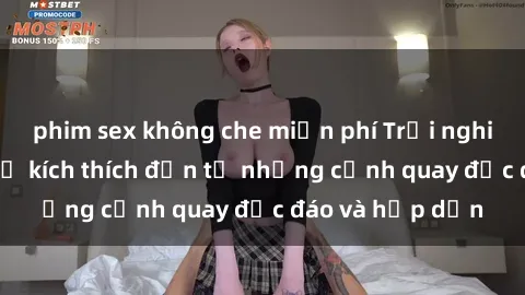 phim sex không che miễn phí Trải nghiệm phim sex : Sự kích thích đến từ những cảnh quay độc đáo và hấp dẫn