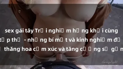 sex gái tây Trải nghiệm hứng khởi cùng với việc làm tình tập thể - những bí mật và kinh nghiệm để thăng hoa cảm xúc và tăng cường sự gắn kết trong mối quan hệ