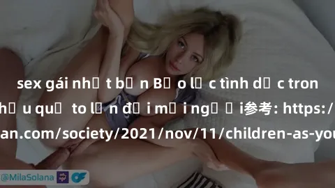 sex gái nhật bản Bạo lực tình dục trong nhóm: nguy cơ và hậu quả to lớn đối mọi người参考: https://www.theguardian.com/society/2021/nov/11/children-as-young-as-four-are-being-sexually-abused-by-groups-i