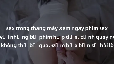 sex trong thang máy Xem ngay phim sex bukkake hàng đầu với những bộ phim hấp dẫn, cảnh quay nóng bỏng không thể bỏ qua. Đảm bảo bạn sẽ hài lòng với trải nghiệm mới lạ này!