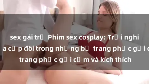 sex gái trẻ Phim sex cosplay: Trải nghiệm tuyệt vời của cặp đôi trong những bộ trang phục gợi cảm và kích thích