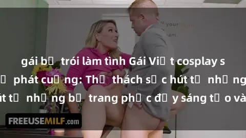 gái bị trói làm tình Gái Việt cosplay sexy khiến fan hâm mộ phát cuồng: Thử thách sức hút từ những bộ trang phục đầy sáng tạo và quyến rũ!