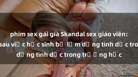 phim sex gái già Skandal sex giáo viên: Sự thật đằng sau việc học sinh bị lạm dụng tình dục trong trường học