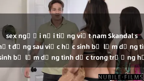 sex người nổi tiếng việt nam Skandal sex giáo viên: Sự thật đằng sau việc học sinh bị lạm dụng tình dục trong trường học