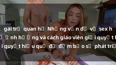 gái trẻ quan hệ Những vấn đề về sex học sinh: Các yếu tố ảnh hưởng và cách giáo viên giải quyết hiệu quả để đảm bảo sự phát triển toàn diện.