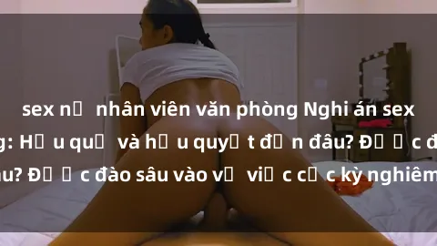 sex nữ nhân viên văn phòng Nghi án sex nhân viên nhà hàng: Hậu quả và hậu quyết đến đâu? Được đào sâu vào vụ việc cực kỳ nghiêm trọng này.