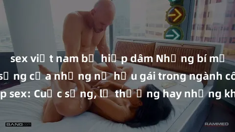 sex việt nam bị hiếp dâm Những bí mật đằng sau cuộc sống của những nữ hầu gái trong ngành công nghiệp sex: Cuộc sống, lẽ thường hay những khó khăn mà họ phải đối mặt.